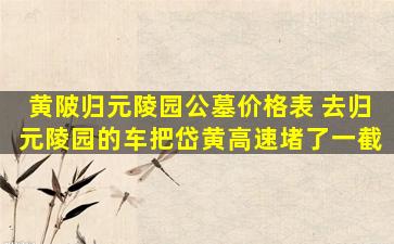 黄陂归元陵园公墓价格表 去归元陵园的车把岱黄高速堵了一截